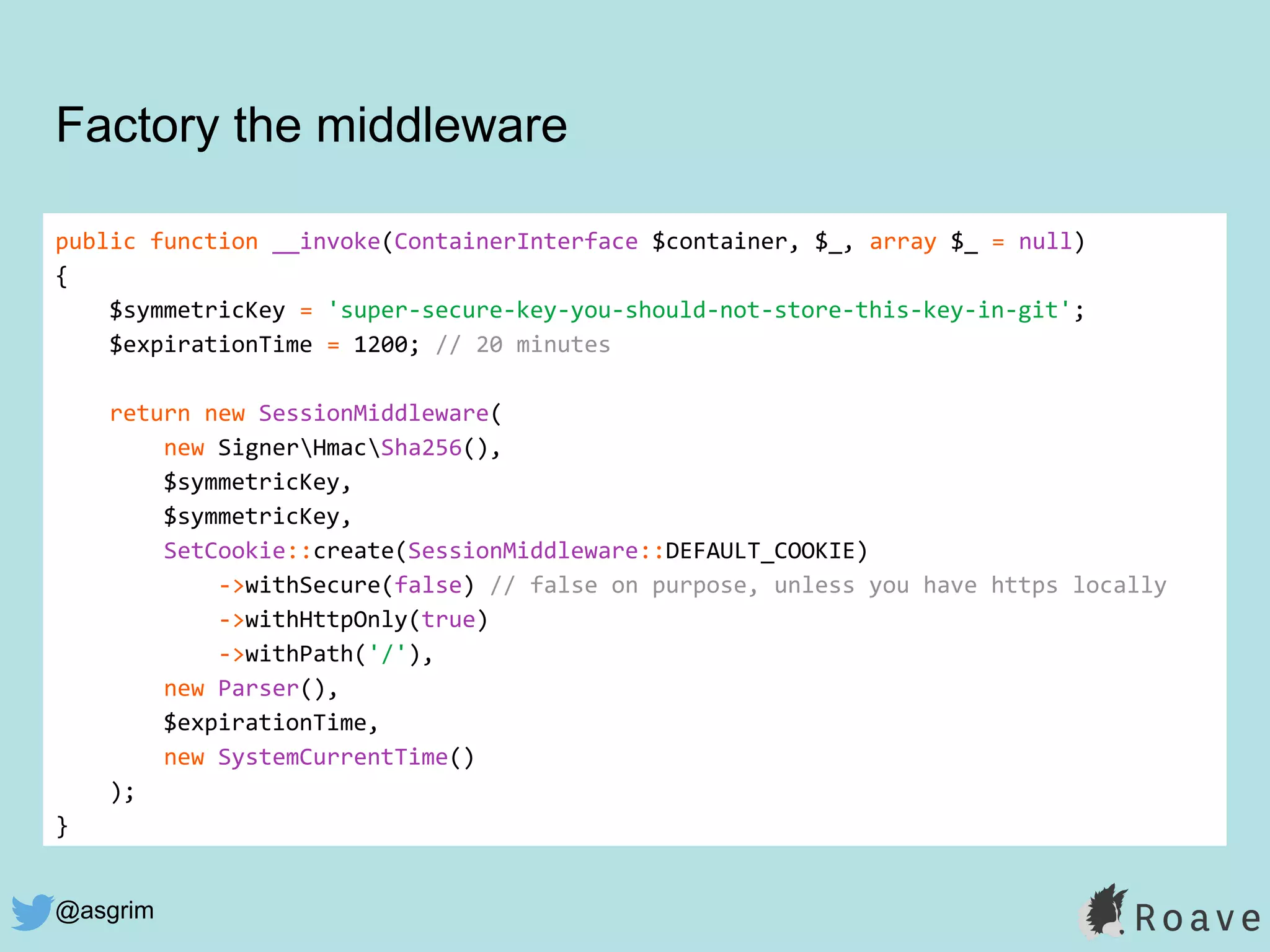 @asgrim
public function __invoke(ContainerInterface $container, $_, array $_ = null)
{
$symmetricKey = 'super-secure-key-you-should-not-store-this-key-in-git';
$expirationTime = 1200; // 20 minutes
return new SessionMiddleware(
new SignerHmacSha256(),
$symmetricKey,
$symmetricKey,
SetCookie::create(SessionMiddleware::DEFAULT_COOKIE)
->withSecure(false) // false on purpose, unless you have https locally
->withHttpOnly(true)
->withPath('/'),
new Parser(),
$expirationTime,
new SystemCurrentTime()
);
}
Factory the middleware
 