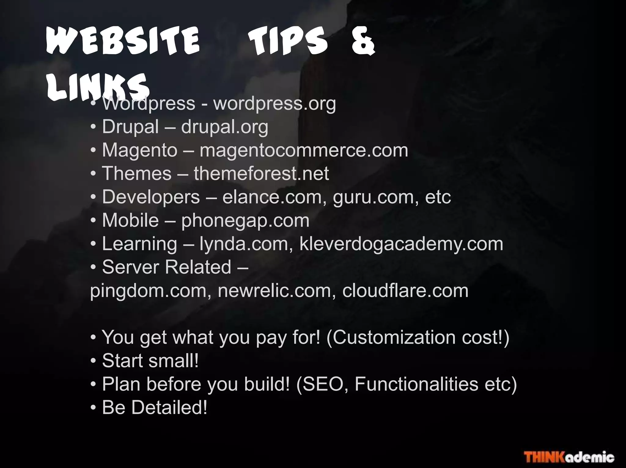 WEBSITE TIPS &
LINKS• Wordpress - wordpress.org
• Drupal – drupal.org
• Magento – magentocommerce.com
• Themes – themeforest.net
• Developers – elance.com, guru.com, etc
• Mobile – phonegap.com
• Learning – lynda.com, kleverdogacademy.com
• Server Related –
pingdom.com, newrelic.com, cloudflare.com
• You get what you pay for! (Customization cost!)
• Start small!
• Plan before you build! (SEO, Functionalities etc)
• Be Detailed!
 