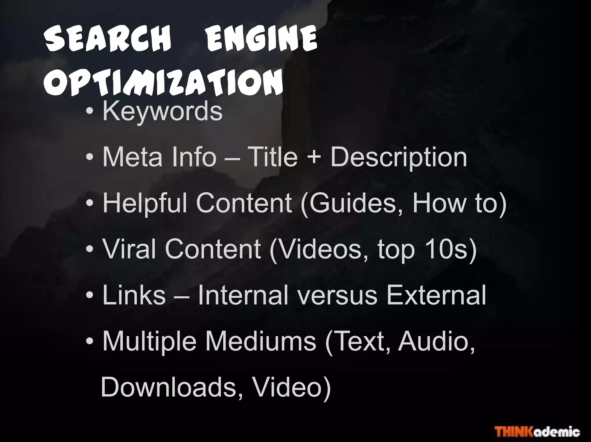 SEARCH ENGINE
OPTIMIZATION
• Keywords
• Meta Info – Title + Description
• Helpful Content (Guides, How to)
• Viral Content (Videos, top 10s)
• Links – Internal versus External
• Multiple Mediums (Text, Audio,
Downloads, Video)
 