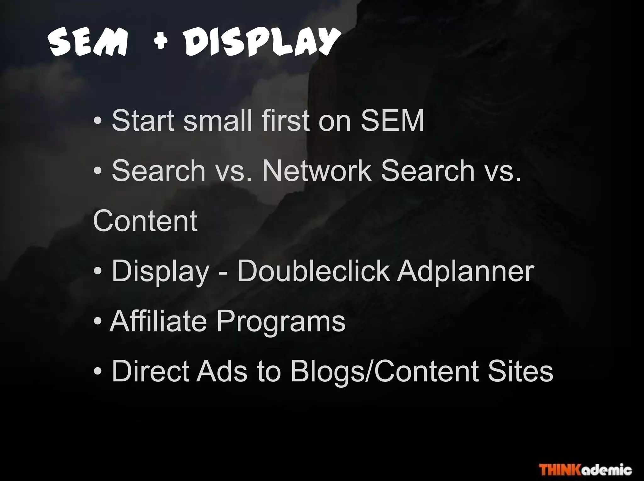 SEM + DISPLAY
• Start small first on SEM
• Search vs. Network Search vs.
Content
• Display - Doubleclick Adplanner
• Affiliate Programs
• Direct Ads to Blogs/Content Sites
 