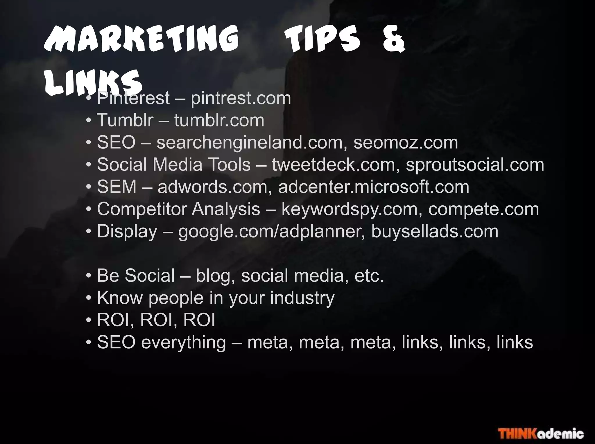 MARKETING TIPS &
LINKS• Pinterest – pintrest.com
• Tumblr – tumblr.com
• SEO – searchengineland.com, seomoz.com
• Social Media Tools – tweetdeck.com, sproutsocial.com
• SEM – adwords.com, adcenter.microsoft.com
• Competitor Analysis – keywordspy.com, compete.com
• Display – google.com/adplanner, buysellads.com
• Be Social – blog, social media, etc.
• Know people in your industry
• ROI, ROI, ROI
• SEO everything – meta, meta, meta, links, links, links
 
