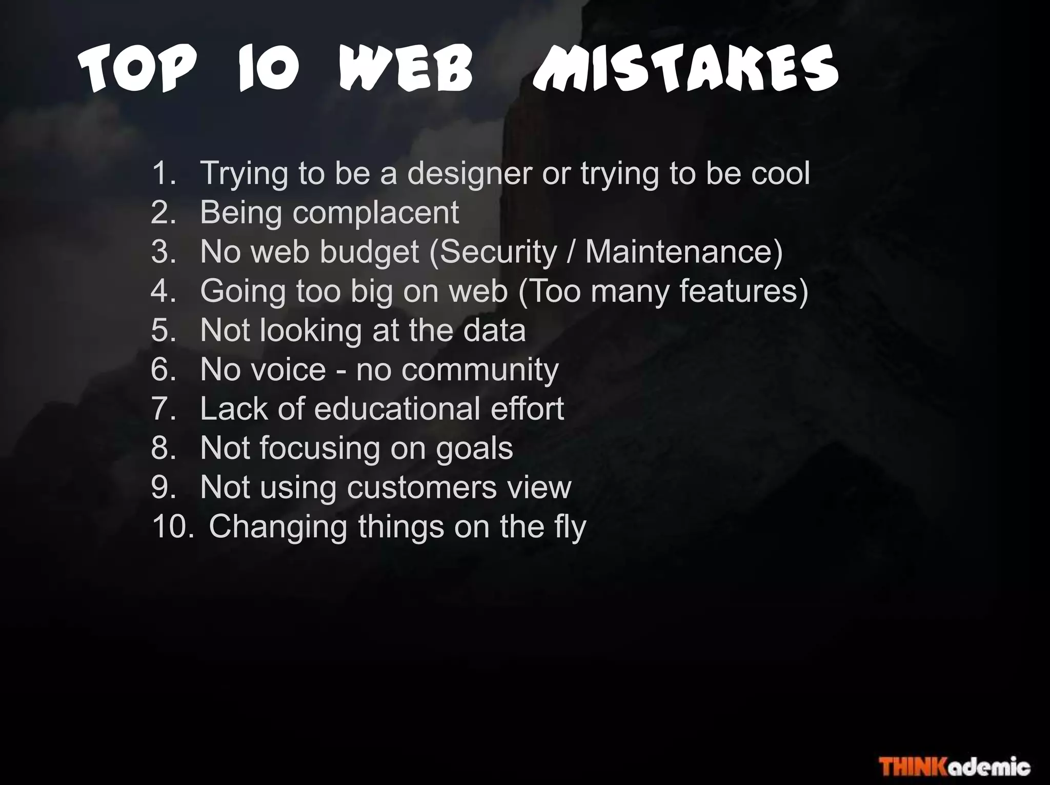 TOP 10 WeB MISTAKES
1. Trying to be a designer or trying to be cool
2. Being complacent
3. No web budget (Security / Maintenance)
4. Going too big on web (Too many features)
5. Not looking at the data
6. No voice - no community
7. Lack of educational effort
8. Not focusing on goals
9. Not using customers view
10. Changing things on the fly
 