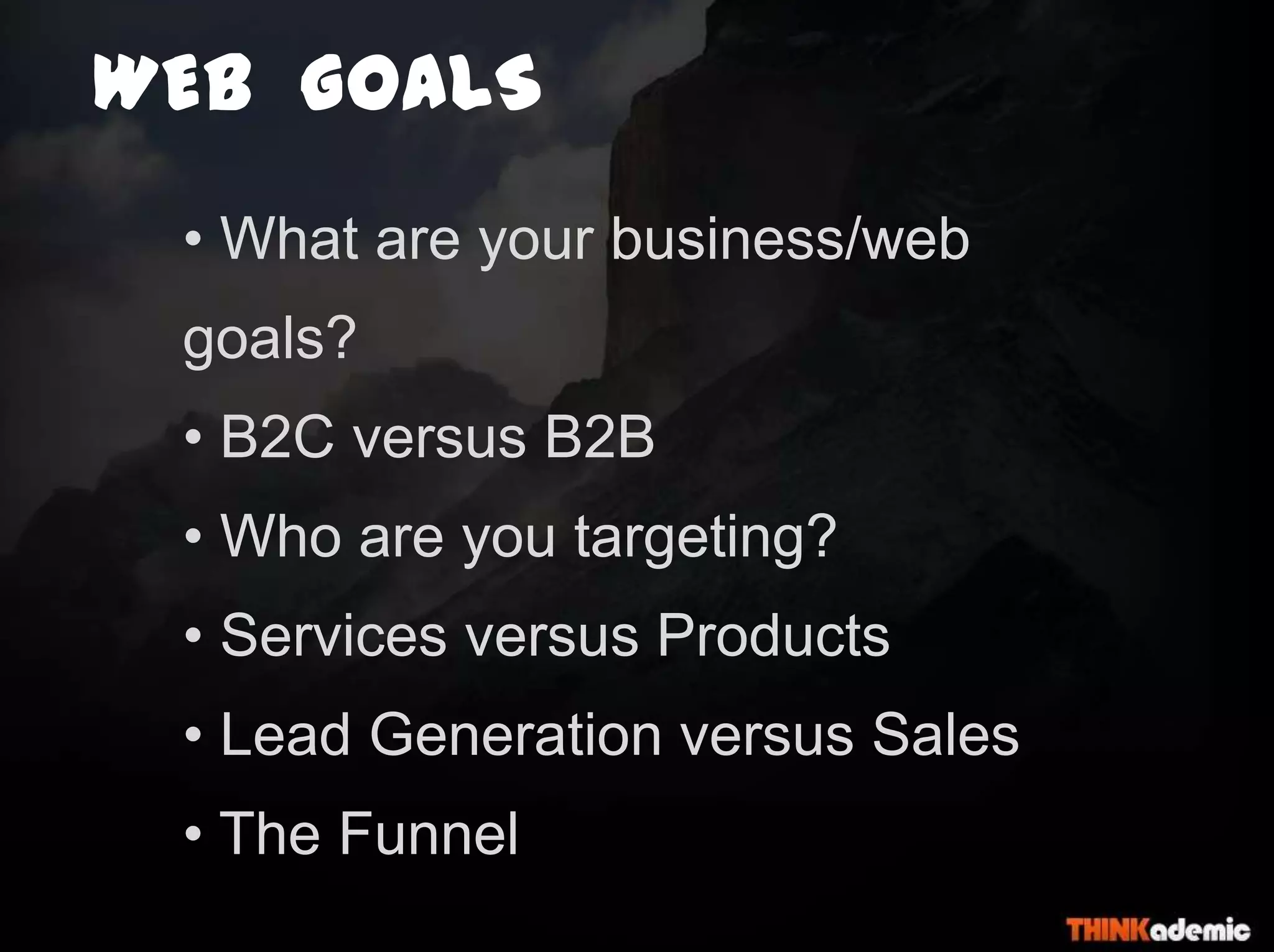 WEB GOALS
• What are your business/web
goals?
• B2C versus B2B
• Who are you targeting?
• Services versus Products
• Lead Generation versus Sales
• The Funnel
 