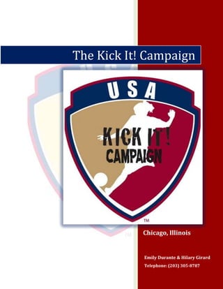 The Kick It! Campaign




            Chicago, Illinois


            Emily Durante & Hilary Girard
            Telephone: (203) 305-8787
 