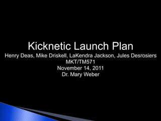 Kicknetic Launch Plan
Henry Deas, Mike Driskell, LaKendra Jackson, Jules Desrosiers
                         MKT/TM571
                     November 14, 2011
                      Dr. Mary Weber
 