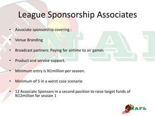 League Sponsorship Associates
• Associate sponsorship covering :

• Venue Branding

• Broadcast partners: Paying for airtime to air games

• Product and service support.

• Minimum entry is N1million per season.

• Minimum of 5 in a worst case scenario

• 12 Associate Sponsors in a second position to raise target funds of
  N12million for season 1
 