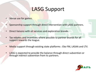 LASG Support
• Venue use for games.

• Sponsorship support through direct intervention with LASG partners.

• Direct liaisons with oil services and exploration brands.

• Tax rebates and incentives where possible to partner brands for all
  support towards the league.

• Media support through existing state platforms : Eko FM, LASAA and LTV.

• LASG is expected to provide the balance through direct subvention or
  through indirect subvention from its partners.
 
