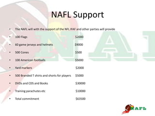 NAFL Support
•   The NAFL will with the support of the NFL IFAF and other parties will provide

•   100 Flags                                     $2000

•   60 game jerseys and helmets                   $9000

•   500 Cones                                     $500

•   100 American footballs                        $5000

•   Yard markers                                  $2000

•   500 Branded T shirts and shorts for players   $5000

•   DVDs and CDS and Books                        $30000

•   Training parachutes etc                       $10000

•   Total commitment                              $63500
 