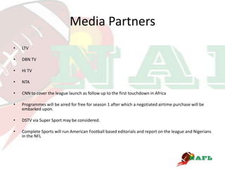 Media Partners
•   LTV

•   DBN TV

•   Hi TV

•   NTA

•   CNN to cover the league launch as follow up to the first touchdown in Africa

•   Programmes will be aired for free for season 1 after which a negotiated airtime purchase will be
    embarked upon.

•   DSTV via Super Sport may be considered.

•   Complete Sports will run American Football based editorials and report on the league and Nigerians
    in the NFL
 