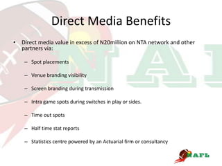 Direct Media Benefits
• Direct media value in excess of N20million on NTA network and other
  partners via:

    – Spot placements

    – Venue branding visibility

    – Screen branding during transmission

    – Intra game spots during switches in play or sides.

    – Time out spots

    – Half time stat reports

    – Statistics centre powered by an Actuarial firm or consultancy
 