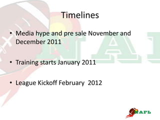 Timelines
• Media hype and pre sale November and
  December 2011

• Training starts January 2011

• League Kickoff February 2012
 