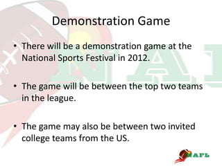 Demonstration Game
• There will be a demonstration game at the
  National Sports Festival in 2012.

• The game will be between the top two teams
  in the league.

• The game may also be between two invited
  college teams from the US.
 