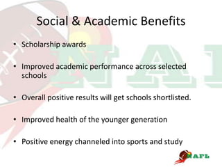 Social & Academic Benefits
• Scholarship awards

• Improved academic performance across selected
  schools

• Overall positive results will get schools shortlisted.

• Improved health of the younger generation

• Positive energy channeled into sports and study
 