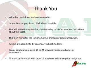 Thank You
• With this breakdown we look forward to:

• Immediate support from LASG where possible

• This will immediately involve content airing on LTV to educate the citizens
  about the sport.

• This plan works for the junior amateur and senior amateur leagues.

• Juniors are aged 12 to 17 secondary school students

• Senior amateurs are aged 18 to 24 university undergraduates or
  equivalents

• All must be in school with proof of academic existence prior to sign up.
 