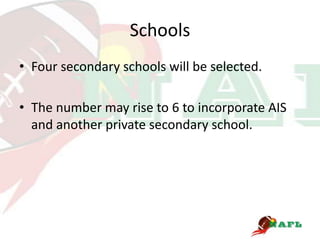 Schools
• Four secondary schools will be selected.

• The number may rise to 6 to incorporate AIS
  and another private secondary school.
 
