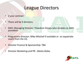 League Directors
• 2 year contract

• There will be 4 directors

• NAFL Managing Director: Theodore Omalu who doubles as NAFL
  president

• Programme Director: Mike Mitchell if available or an expatriate
  coach from the US.

• Director Finance & Sponsorship: TBA

• Director Marketing and PR : Abiola Aloba
 