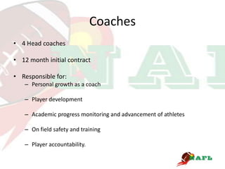 Coaches
• 4 Head coaches

• 12 month initial contract

• Responsible for:
   – Personal growth as a coach

   – Player development

   – Academic progress monitoring and advancement of athletes

   – On field safety and training

   – Player accountability.
 