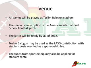 Venue
• All games will be played at Teslim Balogun stadium

• The second venue option is the American International
  School Football pitch.

• The latter will be ready by Q1 of 2012.

• Teslim Balogun may be used as the LASG contribution with
  stadium costs counted as a sponsorship fee.

• The funds from sponsorship may also be applied for
  stadium rental
 