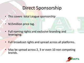Direct Sponsorship
• This covers total League sponsorship

• N15million price tag.

• Full naming rights and exclusive branding and
  leveraging.

• Full broadcast rights and spread across all platforms.

• May be spread across 2, 3 or even 10 non competing
  brands.
 