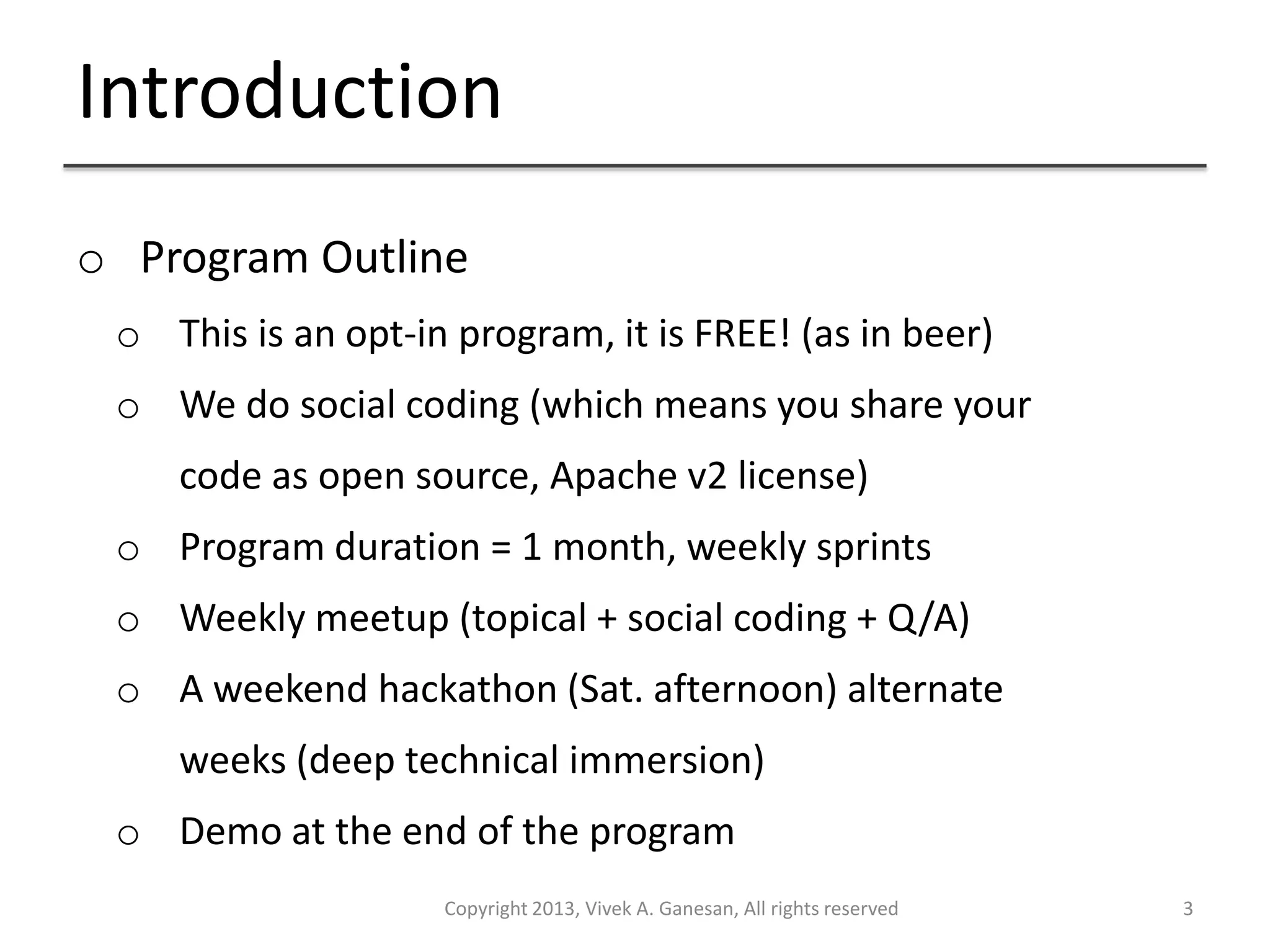 Introduction
Copyright 2013, Vivek A. Ganesan, All rights reserved 3
o Program Outline
o This is an opt-in program, it is FREE! (as in beer)
o We do social coding (which means you share your
code as open source, Apache v2 license)
o Program duration = 1 month, weekly sprints
o Weekly meetup (topical + social coding + Q/A)
o A weekend hackathon (Sat. afternoon) alternate
weeks (deep technical immersion)
o Demo at the end of the program
 