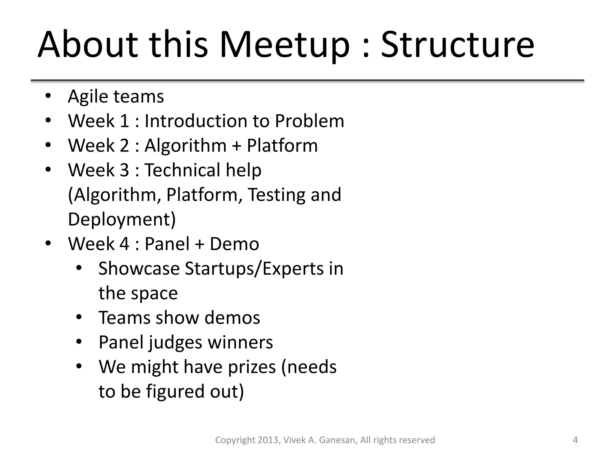 About this Meetup : Structure
Copyright 2013, Vivek A. Ganesan, All rights reserved 4
• Agile teams
• Week 1 : Introduction to Problem
• Week 2 : Algorithm + Platform
• Week 3 : Technical help
(Algorithm, Platform, Testing and
Deployment)
• Week 4 : Panel + Demo
• Showcase Startups/Experts in
the space
• Teams show demos
• Panel judges winners
• We might have prizes (needs
to be figured out)
 