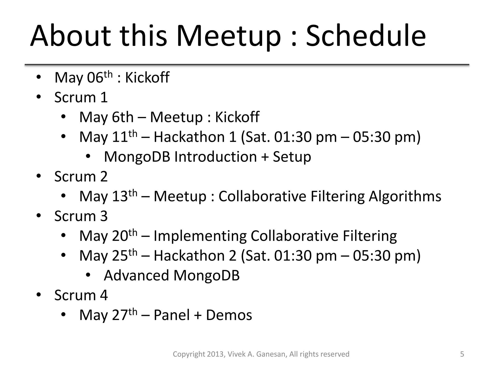 About this Meetup : Schedule
Copyright 2013, Vivek A. Ganesan, All rights reserved 5
• May 06th : Kickoff
• Scrum 1
• May 6th – Meetup : Kickoff
• May 11th – Hackathon 1 (Sat. 01:30 pm – 05:30 pm)
• MongoDB Introduction + Setup
• Scrum 2
• May 13th – Meetup : Collaborative Filtering Algorithms
• Scrum 3
• May 20th – Implementing Collaborative Filtering
• May 25th – Hackathon 2 (Sat. 01:30 pm – 05:30 pm)
• Advanced MongoDB
• Scrum 4
• May 27th – Panel + Demos
 