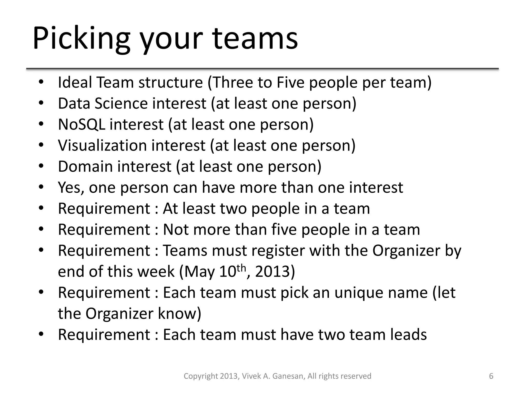 Picking your teams
Copyright 2013, Vivek A. Ganesan, All rights reserved 6
• Ideal Team structure (Three to Five people per team)
• Data Science interest (at least one person)
• NoSQL interest (at least one person)
• Visualization interest (at least one person)
• Domain interest (at least one person)
• Yes, one person can have more than one interest
• Requirement : At least two people in a team
• Requirement : Not more than five people in a team
• Requirement : Teams must register with the Organizer by
end of this week (May 10th, 2013)
• Requirement : Each team must pick an unique name (let
the Organizer know)
• Requirement : Each team must have two team leads
 