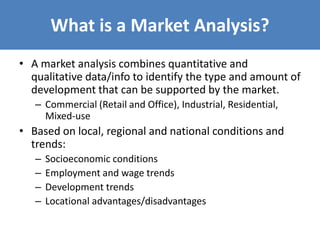 What is a Market Analysis?
• A market analysis combines quantitative and
qualitative data/info to identify the type and amount of
development that can be supported by the market.
– Commercial (Retail and Office), Industrial, Residential,
Mixed-use
• Based on local, regional and national conditions and
trends:
– Socioeconomic conditions
– Employment and wage trends
– Development trends
– Locational advantages/disadvantages
 