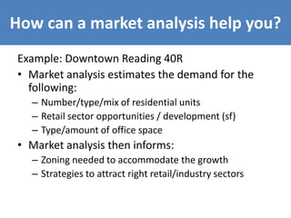 How can a market analysis help you?
Example: Downtown Reading 40R
• Market analysis estimates the demand for the
following:
– Number/type/mix of residential units
– Retail sector opportunities / development (sf)
– Type/amount of office space
• Market analysis then informs:
– Zoning needed to accommodate the growth
– Strategies to attract right retail/industry sectors
 
