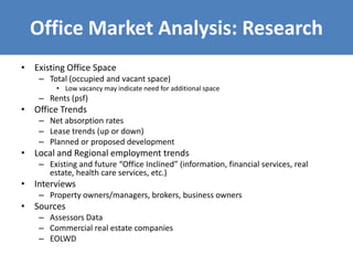 Office Market Analysis: Research
• Existing Office Space
– Total (occupied and vacant space)
• Low vacancy may indicate need for additional space
– Rents (psf)
• Office Trends
– Net absorption rates
– Lease trends (up or down)
– Planned or proposed development
• Local and Regional employment trends
– Existing and future “Office Inclined” (information, financial services, real
estate, health care services, etc.)
• Interviews
– Property owners/managers, brokers, business owners
• Sources
– Assessors Data
– Commercial real estate companies
– EOLWD
 