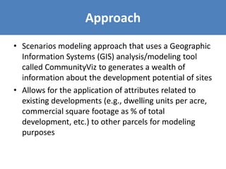 Approach
• Scenarios modeling approach that uses a Geographic
Information Systems (GIS) analysis/modeling tool
called CommunityViz to generates a wealth of
information about the development potential of sites
• Allows for the application of attributes related to
existing developments (e.g., dwelling units per acre,
commercial square footage as % of total
development, etc.) to other parcels for modeling
purposes
 
