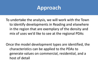 Approach
To undertake the analysis, we will work with the Town
to identify developments in Reading and elsewhere
in the region that are exemplary of the density and
mix of uses we’d like to see at the regional PDAs
Once the model development types are identified, the
characteristics can be applied to the PDAs to
generate values on commercial, residential, and a
host of detail
 