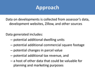 Approach
Data on developments is collected from assessor’s data,
development websites, Zillow, and other sources
Data generated includes:
– potential additional dwelling units
– potential additional commercial square footage
– potential changes in parcel value
– potential additional tax revenue, and
– a host of other data that could be valuable for
planning and marketing purposes
 
