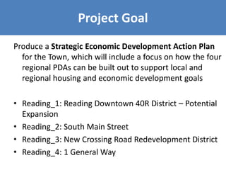 Project Goal
Produce a Strategic Economic Development Action Plan
for the Town, which will include a focus on how the four
regional PDAs can be built out to support local and
regional housing and economic development goals
• Reading_1: Reading Downtown 40R District – Potential
Expansion
• Reading_2: South Main Street
• Reading_3: New Crossing Road Redevelopment District
• Reading_4: 1 General Way
 