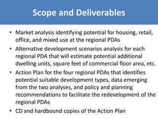Scope and Deliverables
• Market analysis identifying potential for housing, retail,
office, and mixed use at the regional PDAs
• Alternative development scenarios analysis for each
regional PDA that will estimate potential additional
dwelling units, square feet of commercial floor area, etc.
• Action Plan for the four regional PDAs that identifies
potential suitable development types, data emerging
from the two analyses, and policy and planning
recommendations to facilitate the redevelopment of the
regional PDAs
• CD and hardbound copies of the Action Plan
 