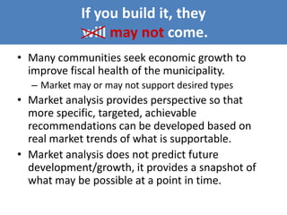 If you build it, they
will may not come.
• Many communities seek economic growth to
improve fiscal health of the municipality.
– Market may or may not support desired types
• Market analysis provides perspective so that
more specific, targeted, achievable
recommendations can be developed based on
real market trends of what is supportable.
• Market analysis does not predict future
development/growth, it provides a snapshot of
what may be possible at a point in time.
 