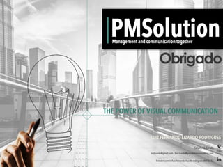 PMSolution
THE POWER OF VISUAL COMMUNICATION
Management and communication together
Obrigado
LUIZ FERNANDO LIZARDO RODRIGUES
luizlizardo@gmail.com / luiz.lizardo@pmsolutionconsulting.com
Calgary,AB, Canada
linkedin.com/in/luiz-fernando-lizardo-rodrigues-b081b733
 