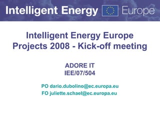 Intelligent Energy Europe Projects 2008 - Kick-off meeting ADORE IT IEE/07/504 PO  [email_address] FO juliette.schael@ec.europa.eu   
