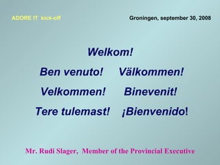   Welkom!   Ben venuto!  Välkommen! Velkommen!  Binevenit!   Tere tulemast!  ¡Bienvenido ! ADORE IT  kick-off     Groningen, september 30, 2008 Mr. Rudi Slager,  Member of the Provincial Executive 