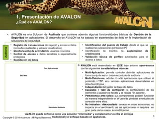 1. Presentación de AVALON
¿Qué es AVALON?
AVALON es una Solución de Auditoría que contiene además algunas funcionalidades básicas de Gestión de la
Seguridad en aplicaciones. El desarrollo de AVALON se ha basado en experiencias de éxito en la implantación de
soluciones de seguridad.
• Registro de transacciones de negocio y acceso a datos
(consultas realizadas y valores visualizados)
• Monitorización de actividad de usuarios concretos
• Control de acceso a datos sensibles o especialmente
protegidos
• Explotación de datos

 AVALON está desarrollado en J2EE bajo entorno open-source
con las siguientes características técnicas:

Ser. Aplicaciones

Ser. Web
AVALON Web Filter

AVALON Setup Manager

AVALON Parser

• Identificación del puesto de trabajo desde el que se
realizan las operaciones (dirección IP)
• Identificación de intentos de suplantación de
credenciales
• Validación básica de perfiles autorizados para el
acceso a datos

Seguridad

Auditoría

•

AVALON Audit Trail

Servidores Auditoria

• Multi-Aplicación: permite controlar distintas aplicaciones de
forma conjunta en un único repositorio de auditoría
• Multi-Plataforma: admite no sólo aplicaciones que utilicen el
protocolo HTTP, sino también aplicaciones desarrolladas en
otras tecnologías
• Independiente del gestor de base de datos.
• Escalable / fácil de configurar: la configuración de los
elementos a auditar es flexible y se realiza “en caliente”.
• Persistencia ante fallos: sus componentes pueden funcionar
de manera independiente en el caso de pérdidas eventuales de
conexión entre ellos.
• No intrusivo / desacoplado: basado en colas asíncronas, no
impacta en el rendimiento de las aplicaciones ni requiere en
gran parte de los casos, su modificación

AVALON puede definirse como una solución “intermedia” y complementaria entre el enfoque
Copyright © 2010 Accenture All Rights Reserved. tradicional y el enfoque basado en appliances.

3

 