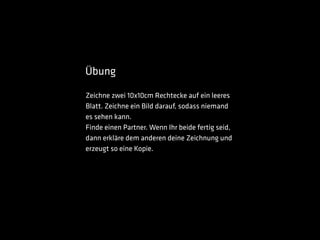 Übung
Zeichne zwei 10x10cm Rechtecke auf ein leeres
Blatt. Zeichne ein Bild darauf, sodass niemand
es sehen kann.
Finde einen Partner. Wenn Ihr beide fertig seid,
dann erkläre dem anderen deine Zeichnung und
erzeugt so eine Kopie.
 