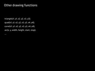 Other drawing functions
triangle(x1, y1, x2, y2, x3, y3);
quad(x1, y1, x2, y2, x3, y3, x4, y4);
curve(x1, y1, x2, y2, x3, y3, x4, y4);
arc(x, y, width, height, start, stop);
...
 