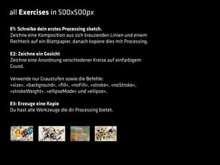 all Exercises in 500x500px
E1: Schreibe dein erstes Processing sketch.
Zeichne eine Komposition aus sich kreuzenden Linien und einem
Rechteck auf ein Blattpapier, danach kopiere dies mit Processing.
E2: Zeichne ein Gesicht
Zeichne eine Anordnung verschiedener Kreise auf einfarbigem
Grund.
Verwende nur Graustufen sowie die Befehle:
»size«, »background«, »ﬁll«, »noFill«, »stroke«, »noStroke«,
»strokeWeight«, »ellipseMode« und »ellipse«.
E3: Erzeuge eine Kopie
Du hast alle Werkzeuge die dir Processing bietet.
 