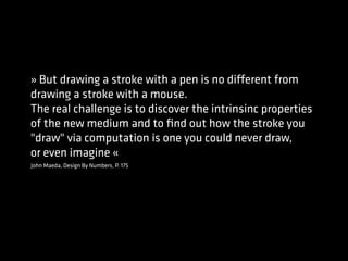 John Maeda, Design By Numbers, P. 175
» But drawing a stroke with a pen is no different from
drawing a stroke with a mouse.
The real challenge is to discover the intrinsinc properties
of the new medium and to ﬁnd out how the stroke you
"draw" via computation is one you could never draw,
or even imagine «
 