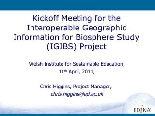 Kickoff Meeting for the Interoperable Geographic Information for Biosphere Study (IGIBS) Project Welsh Institute for Sustainable Education, 11 th  April, 2011, Chris Higgins, Project Manager,  [email_address] 