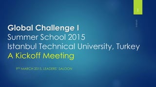Global Challenge I
Summer School 2015
Istanbul Technical University, Turkey
A Kickoff Meeting
9TH MARCH 2015, LEADERS’ SALOON
1
 