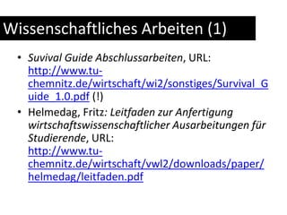 Wissenschaftliches Arbeiten (1)Suvival Guide Abschlussarbeiten, URL: http://www.tu-chemnitz.de/wirtschaft/wi2/sonstiges/Survival_Guide_1.0.pdf (!)Helmedag, Fritz: Leitfaden zur Anfertigung wirtschaftswissenschaftlicher Ausarbeitungen für Studierende, URL:http://www.tu-chemnitz.de/wirtschaft/vwl2/downloads/paper/helmedag/leitfaden.pdf