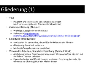 Gliederung (1)TitelPrägnant und interessant, soll zum Lesen anregen(darf vom vorgegebenen Thementitel abweichen)Zusammenfassung (Abstract)Wichtige Aussagen in einem AbsatzSiehe auch http://www.tu-chemnitz.de/wirtschaft/wi2/wp/de/courses/seminar-microblogging/Einleitung (Introduction)Motivation für den Artikel, Grund für die Relevanz des ThemasGliederung der Arbeit erläuternMethodik/Vorgehensweise darstellen!Verwandte Arbeiten /Stand der Forschung (Related Work)Ähnliche Arbeiten, Forschungsgruppen und Wissenschaftler, die sich mit ähnlichen Themen befassenEigene bisherige Veröffentlichungen in diesem Forschungsbereich, die teilweise als Grundlage für den Artikel dienen