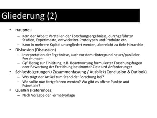 Gliederung (2)HauptteilKern der Arbeit: Vorstellen der Forschungsergebnisse, durchgeführten Studien, Experimente, entwickelten Prototypen und Produkte etc.Kann in mehrere Kapitel untergliedert werden, aber nicht zu tiefe HierarchieDiskussion (Discussion)Interpretation der Ergebnisse, auch vor dem Hintergrund neuer/paralleler ForschungenGgf. Bezug zur Einleitung, z.B. Beantwortung formulierter Forschungsfragen oder Bewertung der Erreichung bestimmter Ziele und AnforderungenSchlussfolgerungen / Zusammenfassung / Ausblick (Conclusion & Outlook)Was trägt der Artikel zum Stand der Forschung bei?Wie sollte nun fortgefahren werden? Wo gibt es offene Punkte und Potentiale?Quellen (References)Nach Vorgabe der Formatvorlage