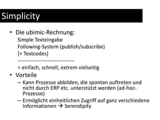 SimplicityDie ubimic-Rechnung:Simple Texteingabe Following-System (publish/subscribe)[+ Textcodes]--------------------------------= einfach, schnell, extrem vielseitigVorteileKann Prozesse abbilden, die spontan auftreten und nicht durch ERP etc. unterstützt werden (ad-hoc-Prozesse)Ermöglicht einheitlichen Zugriff auf ganz verschiedene Informationen  Serendipity